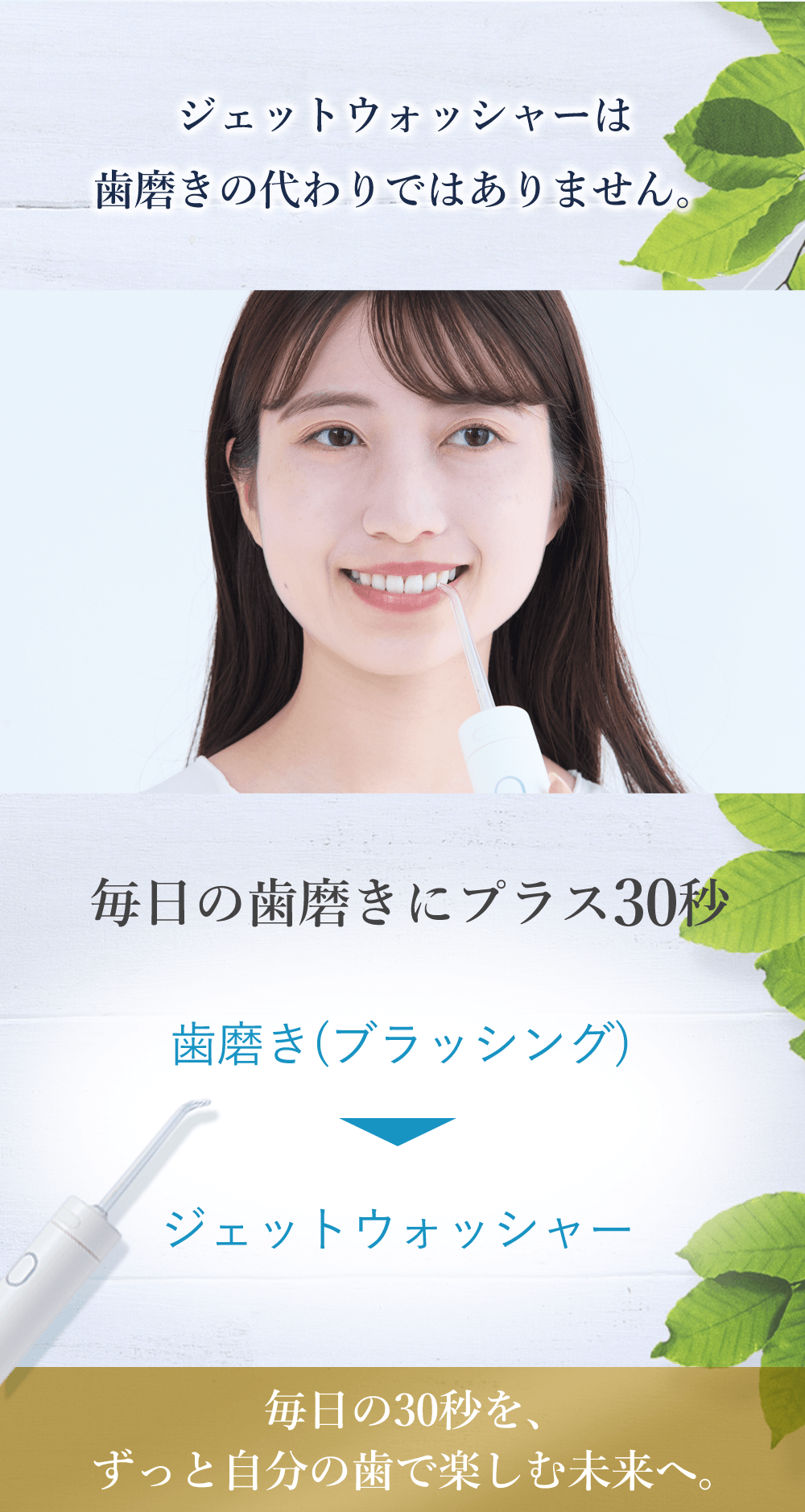 ジェットウォッシャーは歯磨きの代わりではありません。毎日の歯磨きにプラス30秒