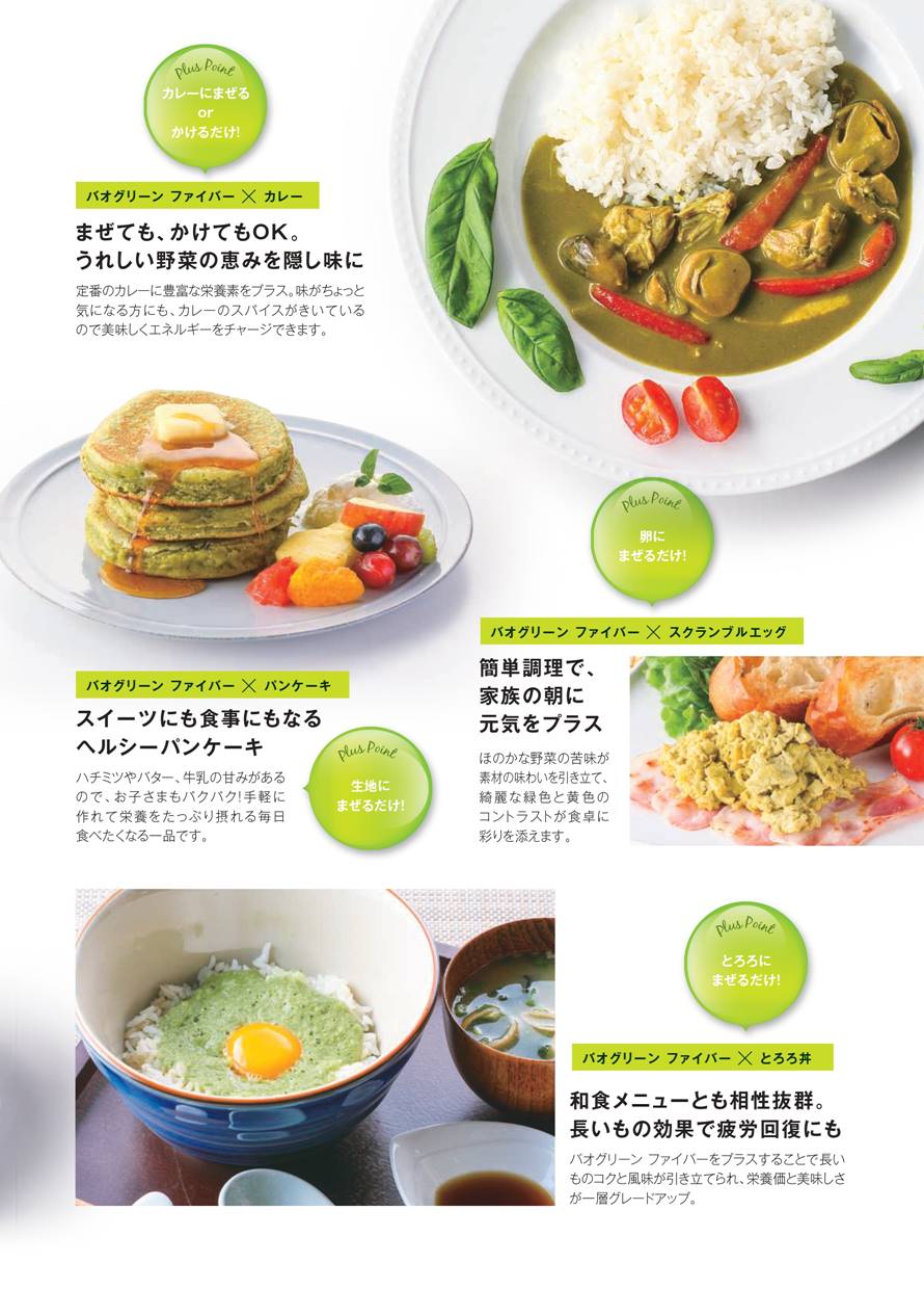 ④カレーにまぜる or かけるだけ！うれしい野菜の恵みを隠し味に。 定番のカレーに豊富な栄養素をプラス。味がちょっと気になる方にも、カレーのスパイスがきいているので美味しくエネルギーをチャージできます。　⑤卵にまぜるだけ！簡単調理のスクランブルエッグで、家族の朝に元気をプラス。 ほのかな野菜の苦みが素材の味わいを引き立て、綺麗な緑色と黄色のコントラストが食卓に彩りを添えます。　⑥生地にまぜるだけ！スイーツにも食事にもなるヘルシーパンケーキ。 ハチミツやバター、牛乳の甘みがあるので、お子さまもパクパク！手軽に作れて栄養をたっぷり摂れる毎日食べたくなる一品です。　⑦とろろにまぜるだけ！和食メニューとも相性抜群。長いもの効果で疲労回復にも。 バオグリーン ファイバーをプラスすることで長いものコクと風味が引き立てられ、栄養価と美味しさが一層グレードアップ。