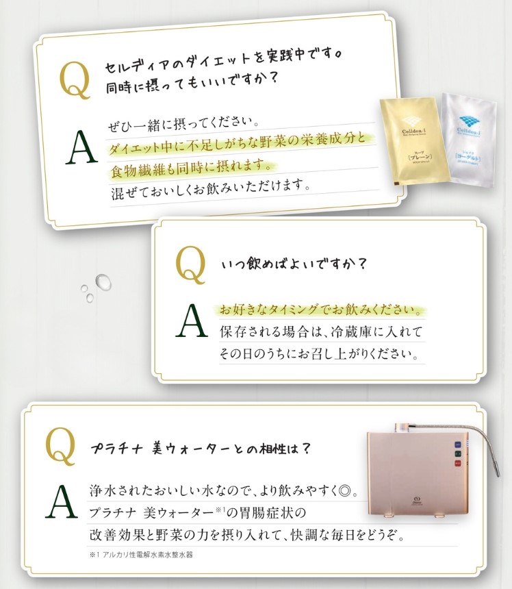 Q：セルディアのダイエットを実践中です。同時に摂ってもいいですか？ A：ぜひ一緒に摂ってください。ダイエットに不足しがちな野菜の栄養成分と食物繊維も同時に摂れます。混ぜておいしくお飲みいただけます。　Q：いつ飲めばよいですか？ A：お好きなタイミングでお飲みください。保存される場合は、冷蔵庫に入れてその日のうちにお召し上がりください。　Q：プラチナ 美ウォーターとの相性は？ A：浄水されたおいしい水なので、より飲みやすく◎。プラチナ 美ウォーター(アルカリ性電解水素水整水器)の胃腸症状の改善効果と野菜の力を摂り入れて、快調な毎日をどうぞ。