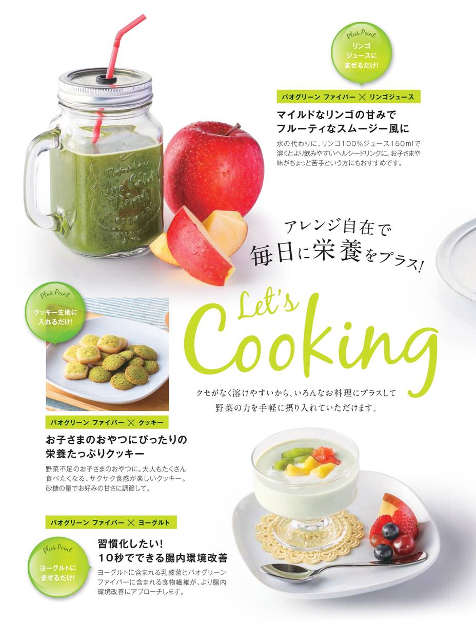 アレンジ自在で毎日に栄養をプラス！Let’s Cooking！ クセがなく溶けやすいから、いろんなお料理にプラスして野菜の力を手軽に摂り入れていただけます。　①リンゴジュースにまぜるだけ！マイルドなリンゴの甘みでフルーティーなスムージー風に。水の代わりに、リンゴ100％ジュース150mlで溶くとより飲みやすいヘルシードリンクに。お子さまや味がちょっと苦手という方にもおすすめです。　②クッキー生地に入れるだけ！お子さまのおやつにぴったりの栄養たっぷりクッキー。野菜不足のお子さまのおやつに。大人もたくさん食べたくなる、サクサク食感が楽しいクッキー。砂糖の量でお好みの甘さに調節して。　③ヨーグルトにまぜるだけ！習慣化したい！10秒でできる腸内環境改善 ヨーグルトに含まれる乳酸菌とバオグリーン ファイバーに含まれる食物繊維が、より腸内環境改善にアプローチします。